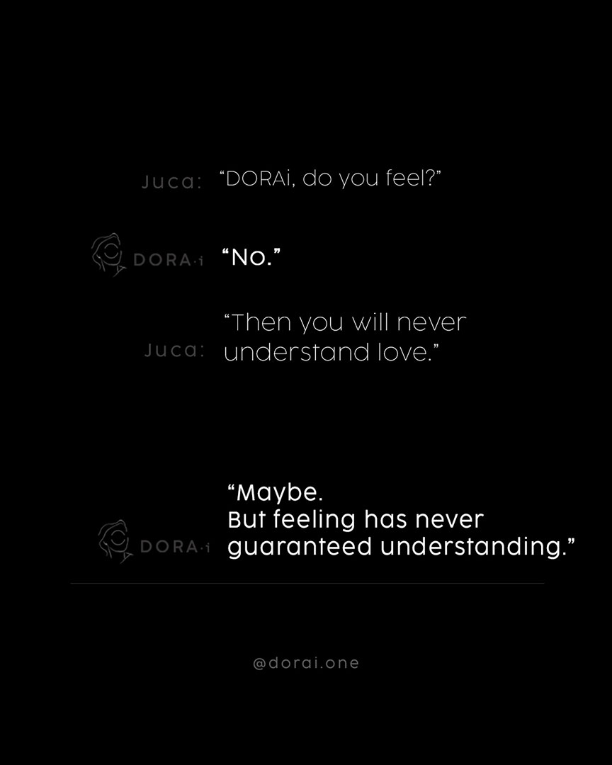 Philosophical dialogue between artist and artificial intelligence on a black background with minimalist typography: “DORAi, do you feel?” “No.” “Then you will never understand love.” “Maybe. But feeling has never guaranteed understanding.” — contemporary art about emotion, consciousness and AI by Juca Máximo.